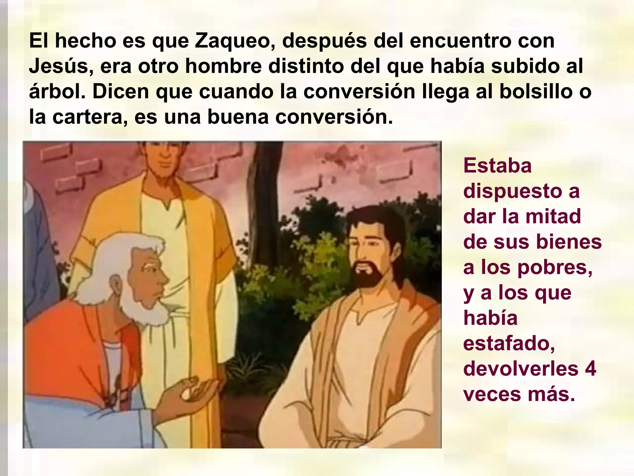 El hecho es que Zaqueo, después del encuentro con
Jesús, era otro hombre distinto del que había subido al
árbol. Dicen que cuando la conversión llega al bolsillo o
la cartera, es una buena conversión.
Estaba
dispuesto a
dar la mitad
de sus bienes
a los pobres,
y a los que
había
estafado,
devolverles 4
veces más.

 