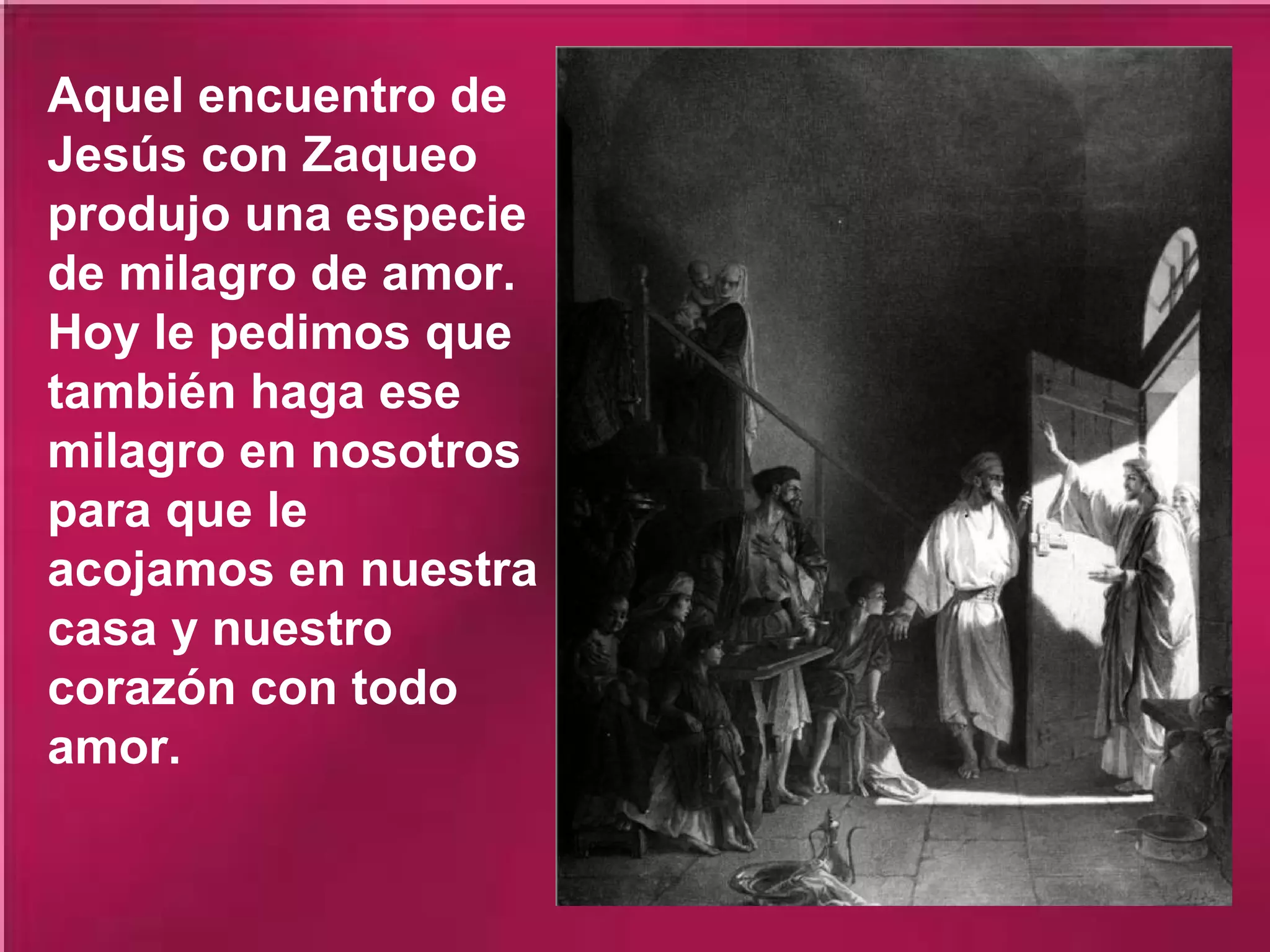 Aquel encuentro de
Jesús con Zaqueo
produjo una especie
de milagro de amor.
Hoy le pedimos que
también haga ese
milagro en nosotros
para que le
acojamos en nuestra
casa y nuestro
corazón con todo
amor.

 