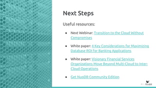 20 |
Next Steps
Useful resources:
● Next Webinar: Transition to the Cloud Without
Compromises
● White paper: 4 Key Considerations for Maximizing
Database ROI for Banking Applications
● White paper: Visionary Financial Services
Organizations Move Beyond Multi-Cloud to Inter-
Cloud Operations
● Get NuoDB Community Edition
 