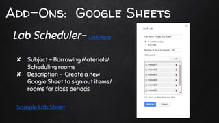 Add-Ons: Google Sheets
✘ Subject - Borrowing Materials/
Scheduling rooms
✘ Description - Create a new
Google Sheet to sign out items/
rooms for class periods
Sample Lab Sheet
Lab Scheduler- Link Here
 
