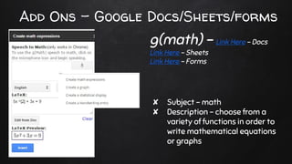 Add Ons - Google Docs/Sheets/forms
✘ Subject - math
✘ Description - choose from a
variety of functions in order to
write mathematical equations
or graphs
g(math) - Link Here - Docs
Link Here - Sheets
Link Here - Forms
 