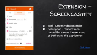 Extension -
Screencastify
✘ Tool - Screen Video Recorder
✘ Description - Students can
record the screen, the webcam,
or both using this application
Link Here
 