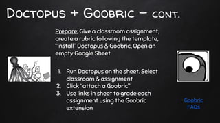 Doctopus + Goobric - cont.
Prepare: Give a classroom assignment,
create a rubric following the template,
“install” Doctopus & Goobric, Open an
empty Google Sheet
1. Run Doctopus on the sheet. Select
classroom & assignment
2. Click “attach a Goobric”
3. Use links in sheet to grade each
assignment using the Goobric
extension
Goobric
FAQs
 