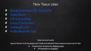 Tech Tools Used
✘ Goo.gl Extension URL Shortener
✘ TweetBeam
✘ Poll Everywhere
✘ Snag-It Extension
✘ makeagif.com
✘ Audio Recorder App
Slide Carnival Credits
Special thanks to all the people who made and released these awesome resources for free:
✘ Presentation template by SlidesCarnival
✘ Photographs by Unsplash
 