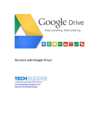 
	
  
	
  
	
  
	
  
	
  
Do	
  more	
  with	
  Google	
  Drive!	
  
	
  
	
  
	
  
	
  
	
  
	
  
	
  
www.techglimpse.blogspot.com	
  
www.fb.com/techglimpseph	
  
	
  
	
  
	
  
	
  
	
  
	
  
	
  
	
  
	
  
	
  
	
  
	
  
 