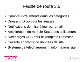 Feuille de route 3.5
● Compteur d'éléments dans les catégories
● Drag and Drop pour les images
● Notifications de mise à jour par email
● Amélioration du module Statut des utilisateurs
● Surcharges CSS pour le Template Protostar
● Collecte anonyme de données de site
● Système de téléchargement informations site
 