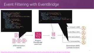 Event Filtering with EventBridge
19
https://aws.amazon.com/blogs/compute/reducing-custom-code-by-using-advanced-rules-in-amazon-eventbridge/
{
"Source": "custom.myATMapp",
"EventBusName": "default",
"DetailType": "transaction",
"Time": "Wed Jan 29 2020 08:03:18 GMT-0500",
"Detail":{
"action": "withdrawal",
"location": "NY-NYC-001",
"amount": 300,
"result": "approved",
"transactionId": "123456",
"cardPresent": true,
"partnerBank": "Example Bank",
"remainingFunds": 722.34
}
}
{
"source": [ "custom.myATMapp" ],
"detail-type": [ "transaction" ],
"detail": {
"amount": [ { "numeric": [ ">", 300 ] } ]
}
}
{
"source": [ "custom.myATMapp" ],
"detail-type": [ "transaction" ],
"detail": {
"location": [ { "prefix": "NY-NYC-" } ]
}
}
{
"source": [ "custom.myATMapp" ],
"detail-type": [ "transaction" ],
"detail": {
"partnerBank": [ { "exists": true } ]
}
}
{
"source": [ "custom.myATMapp" ],
"detail-type": [ "transaction" ],
"detail": {
"result": [ "approved" ],
"partnerBank": [ { "exists": false } ],
"location": [ { "anything-but": "NY-NYC-002" }]
}
}
 