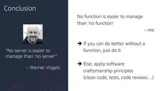 Conclusion
No function is easier to manage
than ‘no function’
– me
è If you can do better without a
function, just do it
è Else, apply software
craftsmanship principles
(clean code, tests, code reviews…)
“No server is easier to
manage than ‘no server’”
– Werner Vogels
 