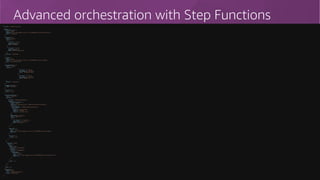 57
Advanced orchestration with Step Functions{
"StartAt": "SimpleInvocation",
"States": {
"SimpleInvocation": {
"Type": "Task",
"Resource": "arn:aws:lambda:eu-central-1:123456789012:function:HelloFunction",
"Next": "Choose1or2"
},
"Choose1or2": {
"Type": "Choice",
"Choices": [
{
"Variable": "$.foo",
"NumericEquals": 1,
"Next": "Lambda1"
},
{
"Variable": "$.foo",
"NumericEquals": 2,
"Next": "ParallelInvocation"
}
],
"Default": "Unmatched"
},
"Lambda1": {
"Type": "Task",
"Resource": "arn:aws:lambda:eu-central-1:123456789012:function:Lambda1",
"Next": "SuccessOrFailure"
},
"SuccessOrFailure": {
"Type": "Choice",
"Choices": [
{
"Variable": "$.status",
"StringEquals": "SUCCESS",
"Next": "SendNotification"
},
{
"Variable": "$.status",
"StringEquals": "FAILURE",
"Next": "QueueError"
}
],
"Default": "Unmatched"
},
"SendNotification": {
"Type": "Succeed"
},
"QueueError": {
"Type": "Fail"
},
"ParallelInvocation": {
"Type": "Parallel",
"Branches": [
{
"StartAt": "SendApprovalRequest",
"States": {
"SendApprovalRequest": {
"Type": "Task",
"Resource": "arn:aws:states:::lambda:invoke.waitForTaskToken",
"Parameters": {
"FunctionName": "sendMailForApprovalFunction",
"Payload": {
"step.$": "$$.State.Name",
"model.$": "$.data",
"token.$": "$$.Task.Token"
}
},
"ResultPath": "$.output",
"Next": "Approved",
"Catch": [
{
"ErrorEquals": [ "rejected" ],
"ResultPath": "$.reason",
"Next": "Rejected"
}
]
},
"Approved": {
"Type": "Task",
"Resource": "arn:aws:lambda:eu-central-1:123456789012:function:Lambda1",
"End": true
},
"Rejected": {
"Type": "Fail"
}
}
},
{
"StartAt": "Loop",
"States": {
"Loop": {
"Type": "Map",
"ItemsPath": "$.loopItems",
"Iterator": {
"StartAt": "LoopLambda",
"States": {
"LoopLambda": {
"Type": "Task",
"Resource": "arn:aws:lambda:us-east-1:123456789012:function:LoopFunction",
"End": true
}
}
},
"End": true
}
}
}
],
"End": true
},
"Unmatched": {
"Type": "Fail",
"Error": "DefaultStateError",
"Cause": "No Matches!"
}
}
}
 