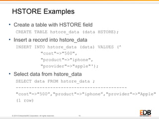HSTORE Examples 
• Create a table with HSTORE field 
CREATE TABLE hstore_data (data HSTORE); 
• Insert a record into hstore_data 
INSERT INTO hstore_data (data) VALUES (’ 
"cost"=>"500", 
"product"=>"iphone", 
"provider"=>"apple"'); 
• Select data from hstore_data 
SELECT data FROM hstore_data ; 
------------------------------------------ 
"cost"=>"500”,"product"=>"iphone”,"provider"=>"Apple" 
(1 row) 
© 2014 EnterpriseDB Corporation. All rights reserved. 10 
 