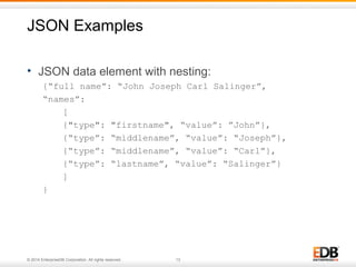 JSON Examples 
• JSON data element with nesting: 
{“full name”: “John Joseph Carl Salinger”, 
“names”: 
[ 
{"type": "firstname", “value”: ”John”}, 
{“type”: “middlename”, “value”: “Joseph”}, 
{“type”: “middlename”, “value”: “Carl”}, 
{“type”: “lastname”, “value”: “Salinger”} 
] 
} 
© 2014 EnterpriseDB Corporation. All rights reserved. 13 
 