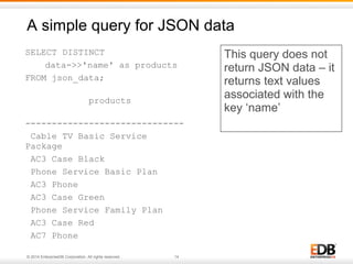 A simple query for JSON data 
SELECT DISTINCT 
data->>'name' as products 
FROM json_data; 
products 
------------------------------ 
Cable TV Basic Service 
Package 
AC3 Case Black 
Phone Service Basic Plan 
AC3 Phone 
AC3 Case Green 
Phone Service Family Plan 
AC3 Case Red 
AC7 Phone 
© 2014 EnterpriseDB Corporation. All rights reserved. 14 
This query does not 
return JSON data – it 
returns text values 
associated with the 
key ‘name’ 
 