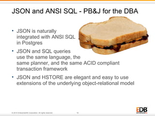 JSON and ANSI SQL - PB&J for the DBA 
• JSON is naturally 
integrated with ANSI SQL 
in Postgres 
• JSON and SQL queries 
use the same language, the 
same planner, and the same ACID compliant 
transaction framework 
• JSON and HSTORE are elegant and easy to use 
extensions of the underlying object-relational model 
© 2014 EnterpriseDB Corporation. All rights reserved. 16 
 