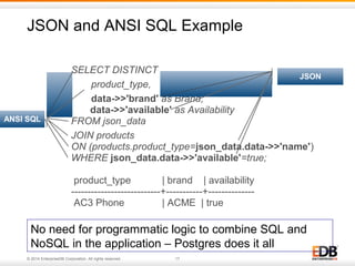 JSON and ANSI SQL Example 
SELECT DISTINCT 
product_type, 
data->>'brand' as Brand, 
data->>'available' as Availability 
FROM json_data 
JOIN products 
ON (products.product_type=json_data.data->>'name') 
WHERE json_data.data->>'available'=true; 
product_type | brand | availability 
---------------------------+-----------+-------------- 
AC3 Phone | ACME | true 
ANSI SQL 
© 2014 EnterpriseDB Corporation. All rights reserved. 17 
JSON 
No need for programmatic logic to combine SQL and 
NoSQL in the application – Postgres does it all 
 