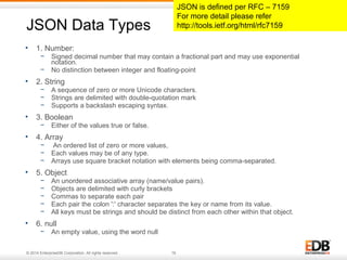 JSON Data Types 
• 1. Number: 
− Signed decimal number that may contain a fractional part and may use exponential 
notation. 
− No distinction between integer and floating-point 
• 2. String 
− A sequence of zero or more Unicode characters. 
− Strings are delimited with double-quotation mark 
− Supports a backslash escaping syntax. 
• 3. Boolean 
− Either of the values true or false. 
• 4. Array 
− An ordered list of zero or more values, 
− Each values may be of any type. 
− Arrays use square bracket notation with elements being comma-separated. 
• 5. Object 
− An unordered associative array (name/value pairs). 
− Objects are delimited with curly brackets 
− Commas to separate each pair 
− Each pair the colon ':' character separates the key or name from its value. 
− All keys must be strings and should be distinct from each other within that object. 
• 6. null 
− An empty value, using the word null 
© 2014 EnterpriseDB Corporation. All rights reserved. 19 
JSON is defined per RFC – 7159 
For more detail please refer 
http://tools.ietf.org/html/rfc7159 
 