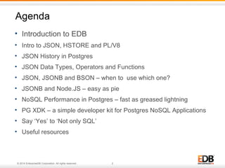 Agenda 
• Introduction to EDB 
• Intro to JSON, HSTORE and PL/V8 
• JSON History in Postgres 
• JSON Data Types, Operators and Functions 
• JSON, JSONB and BSON – when to use which one? 
• JSONB and Node.JS – easy as pie 
• NoSQL Performance in Postgres – fast as greased lightning 
• PG XDK – a simple developer kit for Postgres NoSQL Applications 
• Say ‘Yes’ to ‘Not only SQL’ 
• Useful resources 
© 2014 EnterpriseDB Corporation. All rights reserved. 2 
 