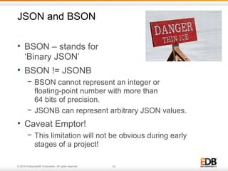 JSON and BSON 
• BSON – stands for 
‘Binary JSON’ 
• BSON != JSONB 
− BSON cannot represent an integer or 
floating-point number with more than 
64 bits of precision. 
− JSONB can represent arbitrary JSON values. 
• Caveat Emptor! 
− This limitation will not be obvious during early 
stages of a project! 
© 2014 EnterpriseDB Corporation. All rights reserved. 22 
 