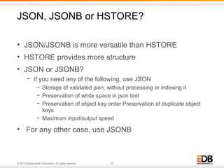 JSON, JSONB or HSTORE? 
• JSON/JSONB is more versatile than HSTORE 
• HSTORE provides more structure 
• JSON or JSONB? 
− if you need any of the following, use JSON 
− Storage of validated json, without processing or indexing it 
− Preservation of white space in json text 
− Preservation of object key order Preservation of duplicate object 
keys 
− Maximum input/output speed 
• For any other case, use JSONB 
© 2014 EnterpriseDB Corporation. All rights reserved. 23 
 