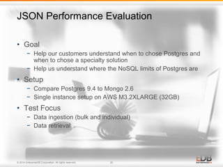 JSON Performance Evaluation 
• Goal 
− Help our customers understand when to chose Postgres and 
when to chose a specialty solution 
− Help us understand where the NoSQL limits of Postgres are 
• Setup 
− Compare Postgres 9.4 to Mongo 2.6 
− Single instance setup on AWS M3.2XLARGE (32GB) 
• Test Focus 
− Data ingestion (bulk and individual) 
− Data retrieval 
© 2014 EnterpriseDB Corporation. All rights reserved. 25 
 