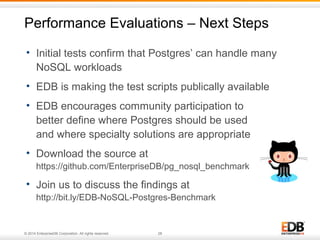 Performance Evaluations – Next Steps 
• Initial tests confirm that Postgres’ can handle many 
NoSQL workloads 
• EDB is making the test scripts publically available 
• EDB encourages community participation to 
better define where Postgres should be used 
and where specialty solutions are appropriate 
• Download the source at 
https://github.com/EnterpriseDB/pg_nosql_benchmark 
• Join us to discuss the findings at 
http://bit.ly/EDB-NoSQL-Postgres-Benchmark 
© 2014 EnterpriseDB Corporation. All rights reserved. 28 
 