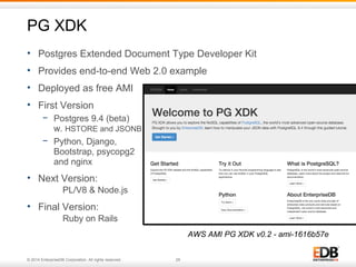 PG XDK 
• Postgres Extended Document Type Developer Kit 
• Provides end-to-end Web 2.0 example 
• Deployed as free AMI 
• First Version 
− Postgres 9.4 (beta) 
w. HSTORE and JSONB 
− Python, Django, 
Bootstrap, psycopg2 
and nginx 
• Next Version: 
PL/V8 & Node.js 
• Final Version: 
Ruby on Rails 
© 2014 EnterpriseDB Corporation. All rights reserved. 29 
AWS AMI PG XDK v0.2 - ami-1616b57e 
 
