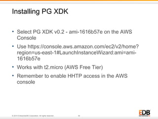 Installing PG XDK 
• Select PG XDK v0.2 - ami-1616b57e on the AWS 
Console 
• Use https://console.aws.amazon.com/ec2/v2/home? 
region=us-east-1#LaunchInstanceWizard:ami=ami- 
1616b57e 
• Works with t2.micro (AWS Free Tier) 
• Remember to enable HHTP access in the AWS 
console 
© 2014 EnterpriseDB Corporation. All rights reserved. 30 
 