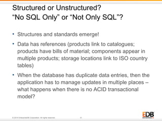 Structured or Unstructured? 
“No SQL Only” or “Not Only SQL”? 
• Structures and standards emerge! 
• Data has references (products link to catalogues; 
products have bills of material; components appear in 
multiple products; storage locations link to ISO country 
tables) 
• When the database has duplicate data entries, then the 
application has to manage updates in multiple places – 
what happens when there is no ACID transactional 
model? 
© 2014 EnterpriseDB Corporation. All rights reserved. 31 
 