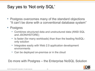 Say yes to ‘Not only SQL’ 
• Postgres overcomes many of the standard objections 
“It can’t be done with a conventional database system” 
• Postgres 
− Combines structured data and unstructured data (ANSI SQL 
and JSON/HSTORE) 
− Is faster (for many workloads) than than the leading NoSQL-only 
solution 
− Integrates easily with Web 2.0 application development 
environments 
− Can be deployed on-premise or in the cloud 
Do more with Postgres – the Enterprise NoSQL Solution 
© 2014 EnterpriseDB Corporation. All rights reserved. 33 
 