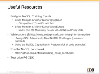 Useful Resources 
• Postgres NoSQL Training Events 
− Bruce Momjian & Vibhor Kumar @ pgOpen 
− Chicago (Sept 17): NoSQL with Acid 
− Bruce Momjian & Vibhor Kumar @ pgEurope 
− Madrid (Oct 21): Maximizing Results with JSONB and PostgreSQL 
• Whitepapers @ http://www.enterprisedb.com/nosql-for-enterprise 
− PostgreSQL Advances to Meet NoSQL Challenges (business 
oriented) 
− Using the NoSQL Capabilities in Postgres (full of code examples) 
• Run the NoSQL benchmark 
− https://github.com/EnterpriseDB/pg_nosql_benchmark 
• Test drive PG XDK 
© 2014 EnterpriseDB Corporation. All rights reserved. 34 
 