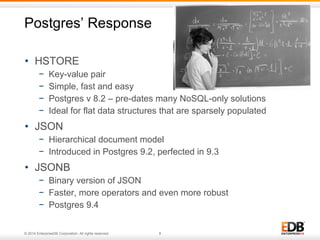 Postgres’ Response 
• HSTORE 
− Key-value pair 
− Simple, fast and easy 
− Postgres v 8.2 – pre-dates many NoSQL-only solutions 
− Ideal for flat data structures that are sparsely populated 
• JSON 
− Hierarchical document model 
− Introduced in Postgres 9.2, perfected in 9.3 
• JSONB 
− Binary version of JSON 
− Faster, more operators and even more robust 
− Postgres 9.4 
© 2014 EnterpriseDB Corporation. All rights reserved. 8 
 