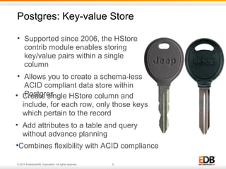 Postgres: Key-value Store 
• Supported since 2006, the HStore 
contrib module enables storing 
key/value pairs within a single 
column 
• Allows you to create a schema-less, 
ACID compliant data store within 
Postgres 
• Create single HStore column and 
include, for each row, only those keys 
which pertain to the record 
• Add attributes to a table and query 
without advance planning 
•Combines flexibility with ACID compliance 
© 2014 EnterpriseDB Corporation. All rights reserved. 9 
 