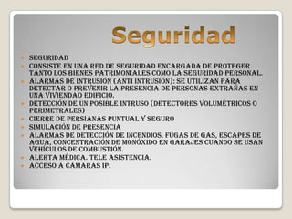    Seguridad
   Consiste en una red de seguridad encargada de proteger
    tanto los bienes patrimoniales como la seguridad personal.
   Alarmas de intrusión (Anti intrusión): Se utilizan para
    detectar o prevenir la presencia de personas extrañas en
    una viviendao edificio.
   Detección de un posible intruso (Detectores volumétricos o
    perimetrales)
   Cierre de persianas puntual y seguro
   Simulación de presencia
   Alarmas de detección de incendios, fugas de gas, escapes de
    agua, concentración de monóxido en garajes cuando se usan
    vehículos de combustión.
   Alerta médica. Tele asistencia.
   Acceso a Cámaras IP.
 