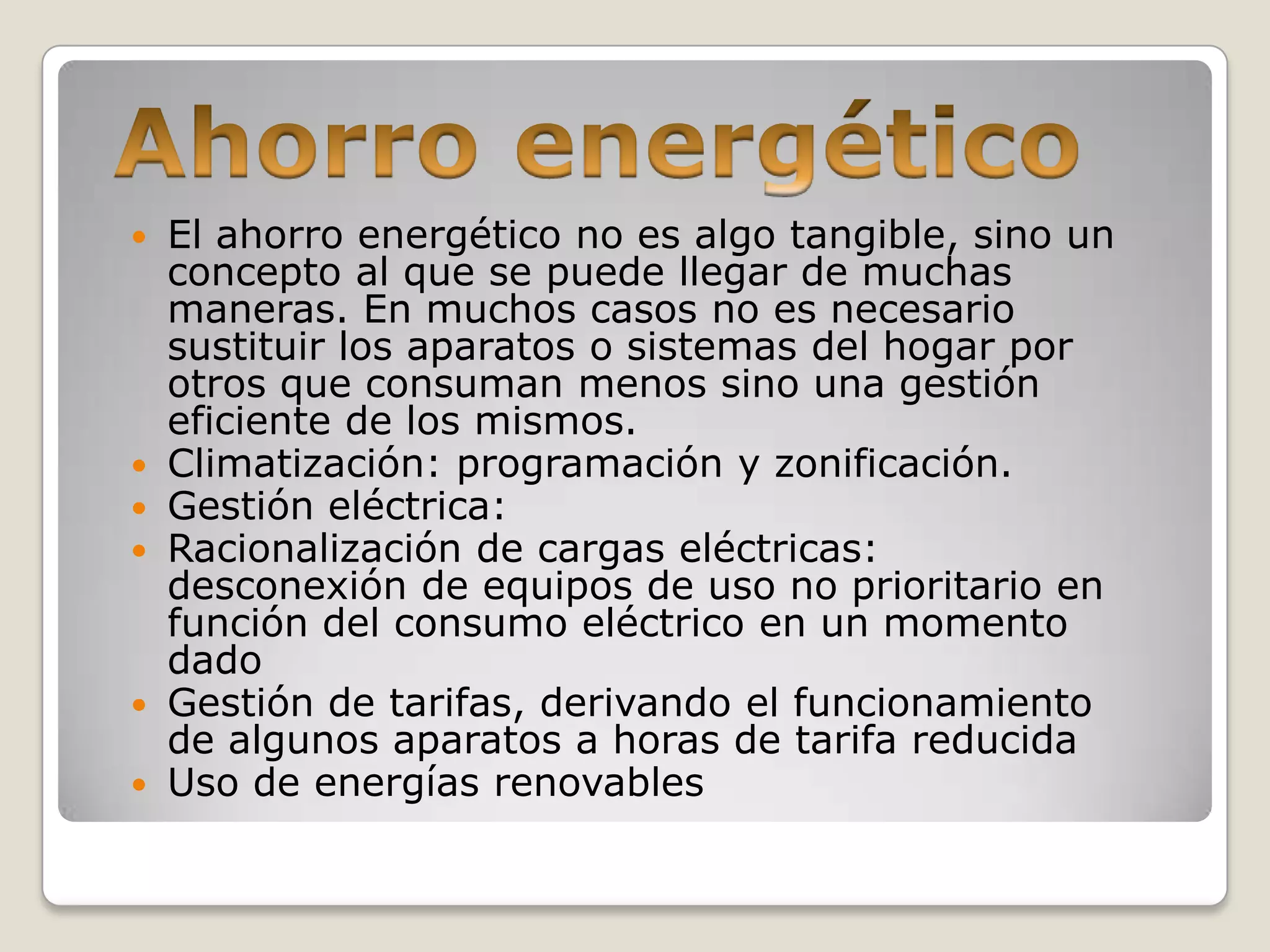    El ahorro energético no es algo tangible, sino un
    concepto al que se puede llegar de muchas
    maneras. En muchos casos no es necesario
    sustituir los aparatos o sistemas del hogar por
    otros que consuman menos sino una gestión
    eficiente de los mismos.
   Climatización: programación y zonificación.
   Gestión eléctrica:
   Racionalización de cargas eléctricas:
    desconexión de equipos de uso no prioritario en
    función del consumo eléctrico en un momento
    dado
   Gestión de tarifas, derivando el funcionamiento
    de algunos aparatos a horas de tarifa reducida
   Uso de energías renovables
 