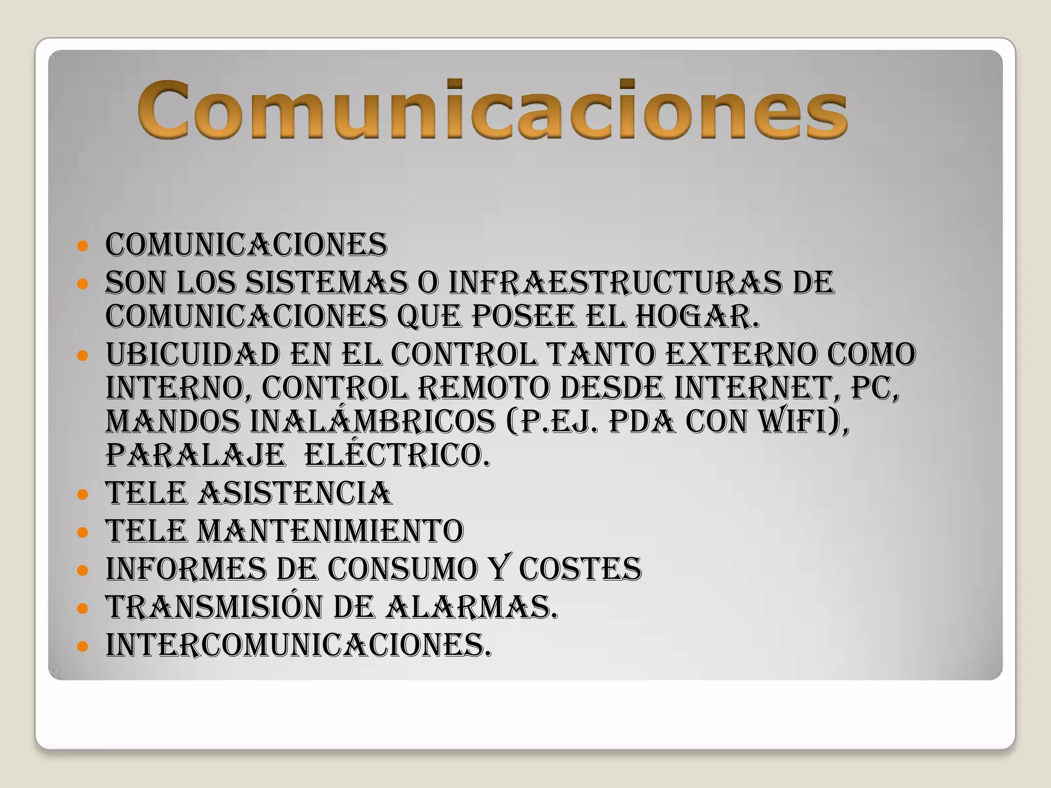    Comunicaciones
   Son los sistemas o infraestructuras de
    comunicaciones que posee el hogar.
   Ubicuidad en el control tanto externo como
    interno, control remoto desde Internet, PC,
    mandos inalámbricos (p.ej. PDA con WiFi),
    paralaje eléctrico.
   Tele asistencia
   Tele mantenimiento
   Informes de consumo y costes
   Transmisión de alarmas.
   Intercomunicaciones.
 