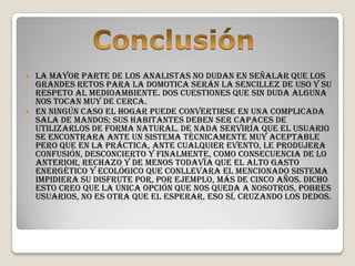  La mayor parte de los analistas no dudan en señalar que los
  grandes retos para la domotica serán la sencillez de uso y su
  respeto al medioambiente. Dos cuestiones que sin duda alguna
  nos tocan muy de cerca.
 En ningún caso el hogar puede convertirse en una complicada
  sala de mandos; sus habitantes deben ser capaces de
  utilizarlos de forma natural. De nada serviría que el usuario
  se encontrara ante un sistema técnicamente muy aceptable
  pero que en la práctica, ante cualquier evento, le produjera
  confusión, desconcierto y finalmente, como consecuencia de lo
  anterior, rechazo y de menos todavía que el alto gasto
  energético y ecológico que conllevara el mencionado sistema
  impidiera su disfrute por, por ejemplo, más de cinco años. Dicho
  esto creo que la única opción que nos queda a nosotros, pobres
  usuarios, no es otra que el esperar, eso sí, cruzando los dedos.
 