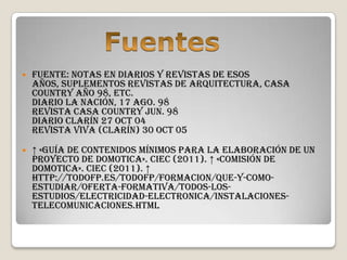    Fuente: Notas en diarios y revistas de esos
    años, suplementos revistas de arquitectura, Casa
    Country año 98, etc.
    Diario La Nación, 17 Ago. 98
    Revista Casa country Jun. 98
    Diario Clarín 27 Oct 04
    Revista Viva (Clarín) 30 Oct 05

   ↑ «Guía de Contenidos Mínimos para la elaboración de un
    Proyecto de Domotica». CIEC (2011). ↑ «Comisión de
    Domotica». CIEC (2011). ↑
    http://todofp.es/todofp/formacion/que-y-como-
    estudiar/oferta-formativa/todos-los-
    estudios/electricidad-electronica/instalaciones-
    telecomunicaciones.html
 