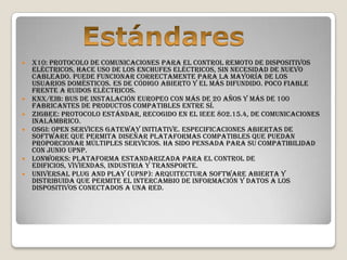    X10: Protocolo de comunicaciones para el control remoto de dispositivos
    eléctricos, hace uso de los enchufes eléctricos, sin necesidad de nuevo
    cableado. Puede funcionar correctamente para la mayoría de los
    usuarios domésticos. Es de código abierto y el más difundido. Poco fiable
    frente a ruidos eléctricos.
   KNX/EIB: Bus de Instalación Europeo con más de 20 años y más de 100
    fabricantes de productos compatibles entre sí.
   ZigBee: Protocolo estándar, recogido en el IEEE 802.15.4, de comunicaciones
    inalámbrico.
   OSGi: Open Services Gateway Initiative. Especificaciones abiertas de
    software que permita diseñar plataformas compatibles que puedan
    proporcionar múltiples servicios. Ha sido pensada para su compatibilidad
    con Junio UPnP.
   LonWorks: Plataforma estandarizada para el control de
    edificios, viviendas, industria y transporte.
   Universal Plug and Play (UPnP): Arquitectura software abierta y
    distribuida que permite el intercambio de información y datos a los
    dispositivos conectados a una red.
 