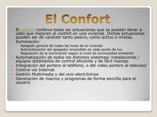  El confort conlleva todas las actuaciones que se puedan llevar a
  cabo que mejoren el confort en una vivienda. Dichas actuaciones
  pueden ser de carácter tanto pasivo, como activo o mixtas.
 Iluminación:
    ◦ Apagado general de todas las luces de la vivienda
    ◦ Automatización del apagado/ encendido en cada punto de luz.
    ◦ Regulación de la iluminación según el nivel de luminosidad ambiente
   Automatización de todos los distintos sistemas/ instalaciones /
    equipos dotándolos de control eficiente y de fácil manejo
   Integración del portero al teléfono, o del video portero al televisor
   Control vía Internet
   Gestión Multimedia y del ocio electrónicos
   Generación de macros y programas de forma sencilla para el
    usuario
 