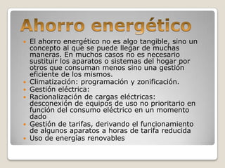    El ahorro energético no es algo tangible, sino un
    concepto al que se puede llegar de muchas
    maneras. En muchos casos no es necesario
    sustituir los aparatos o sistemas del hogar por
    otros que consuman menos sino una gestión
    eficiente de los mismos.
   Climatización: programación y zonificación.
   Gestión eléctrica:
   Racionalización de cargas eléctricas:
    desconexión de equipos de uso no prioritario en
    función del consumo eléctrico en un momento
    dado
   Gestión de tarifas, derivando el funcionamiento
    de algunos aparatos a horas de tarifa reducida
   Uso de energías renovables
 