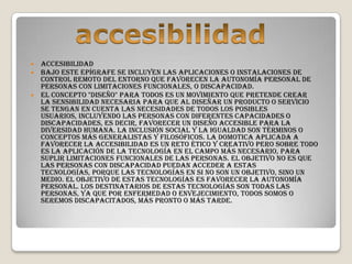  Accesibilidad
 Bajo este epígrafe se incluyen las aplicaciones o instalaciones de
  control remoto del entorno que favorecen la autonomía personal de
  personas con limitaciones funcionales, o discapacidad.
 El concepto "diseño" para todos es un movimiento que pretende crear
  la sensibilidad necesaria para que al diseñar un producto o servicio
  se tengan en cuenta las necesidades de todos los posibles
  usuarios, incluyendo las personas con diferentes capacidades o
  discapacidades, es decir, favorecer un diseño accesible para la
  diversidad humana. La inclusión social y la igualdad son términos o
  conceptos más generalistas y filosóficos. La domotica aplicada a
  favorecer la accesibilidad es un reto ético y creativo pero sobre todo
  es la aplicación de la tecnología en el campo más necesario, para
  suplir limitaciones funcionales de las personas. El objetivo no es que
  las personas con discapacidad puedan acceder a estas
  tecnologías, porque las tecnologías en si no son un objetivo, sino un
  medio. El objetivo de estas tecnologías es favorecer la autonomía
  personal. Los destinatarios de estas tecnologías son todas las
  personas, ya que por enfermedad o envejecimiento, todos somos o
  seremos discapacitados, más pronto o más tarde.
 