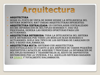  Arquitectura
 Desde el punto de vista de donde reside la inteligencia del
  sistema demótico, hay varias arquitecturas diferentes:
 Arquitectura Centralizada: un controlador centralizado
  recibe información de múltiples sensores y, una vez
  procesada, genera las órdenes oportunas para los
  actuadores.
 Arquitectura Distribuida: toda la inteligencia del sistema
  está distribuida por todos los módulos sean sensores o
  actuadores. Suele ser típico de los sistemas de cableado en
  bus, o redes inalámbricas.
 Arquitectura mixta: sistemas con arquitectura
  descentralizada en cuanto a que disponen de varios pequeños
  dispositivos capaces de adquirir y procesar la información de
  múltiples sensores y transmitirlos al resto de dispositivos
  distribuidos por la vivienda, p.ej. aquellos sistemas basados
  en Zigbee y totalmente inalámbricos.
 