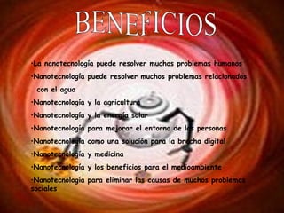 BENEFICIOS La nanotecnología puede resolver muchos problemas humanos Nanotecnología puede resolver muchos problemas relacionados con el agua Nanotecnología y la agricultura Nanotecnología y la energía solar Nanotecnología para mejorar el entorno de las personas Nanotecnología como una solución para la brecha digital Nanotecnología y medicina Nanotecnología y los beneficios para el medioambiente Nanotecnología para eliminar las causas de muchos problemas sociales . 