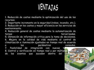 1. Reducción de costos mediante la optimización del uso de los recursos. 2. Importante incremento en la seguridad (robos, incendio, etc.). 3. Reducción en los costos y mayor eficiencia en los servicios de mantenimiento. 4. Reducción general de costos mediante la automatización de tareas tercerizadas. 5. Obtención de información critica para la toma de decisiones. 6. Mejora en la calidad de vida mediante el control de climatización e iluminación ajustados en tiempo real de acuerdo a los parámetros censados. 7. Posibilidad de integración con nuevas tecnologías. 8. Control y verificación en tiempo real y por múltiples medios de los eventos que sucedan dentro del contexto. VENTAJAS 