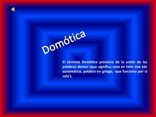 E l término Domótica proviene de la unión de las palabras  domus  (que significa  casa  en latín  tica  (de  automática , palabra en griego, 'que funciona por sí sola'). 