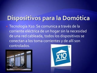 Dispositivos para la DomóticaTecnología X10: Se comunica a través de la corriente eléctrica de un hogar sin la necesidad de una red cableada, todos los dispositivos se conectan a los toma corrientes y de allí son controlados.