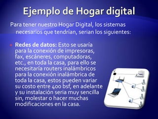 Ejemplo de Hogar digitalPara tener nuestro Hogar Digital, los sistemas necesarios que tendrían, serian los siguientes:Redes de datos: Esto se usaría para la conexión de impresoras, fax, escáneres, computadoras, etc., en toda la casa, para ello se necesitaría routers inalámbricos para la conexión inalámbrica de toda la casa, estos pueden variar su costo entre 400 bsf, en adelante y su instalación seria muy sencilla sin, molestar o hacer muchas modificaciones en la casa.
