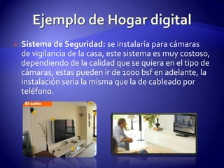 Ejemplo de Hogar digitalSistema de Seguridad: se instalaría para cámaras de vigilancia de la casa, este sistema es muy costoso, dependiendo de la calidad que se quiera en el tipo de cámaras, estas pueden ir de 1000 bsf en adelante, la instalación seria la misma que la de cableado por teléfono.