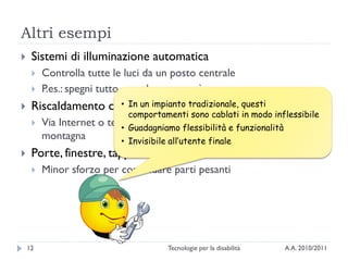 Altri esempi
    Sistemi di illuminazione automatica
        Controlla tutte le luci da un posto centrale
        P.es.: spegni tutto quando nessuno è a casa
    Riscaldamento controllabile da tradizionale, questi
                     • In un impianto remoto
                              comportamenti sono cablati in modo inflessibile
        Via Internet o telefono, accendi flessibilità e funzionalitàcasa di
                           • Guadagniamo
                                             il riscaldamento nella
         montagna          • Invisibile all’utente finale
    Porte, finestre, tapparelle motorizzate
        Minor sforzo per comandare parti pesanti




    12                                  Tecnologie per la disabilità   A.A. 2010/2011
 
