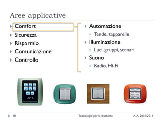 Aree applicative
    Comfort                Automazione
    Sicurezza                  Tende, tapparelle
    Risparmio              Illuminazione
    Comunicazione              Luci, gruppi, scenari
    Controllo              Suono
                                Radio, Hi-Fi




    18               Tecnologie per la disabilità    A.A. 2010/2011
 