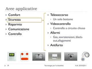 Aree applicative
    Comfort                Telesoccorso
    Sicurezza                  Un solo bottone
    Risparmio              Videocontrollo
    Comunicazione              Controllo a circuito chiuso
    Controllo              Allarmi
                                Gas, sovratensioni, black-
                                 out,allagamenti
                            Antifurto




    19               Tecnologie per la disabilità   A.A. 2010/2011
 